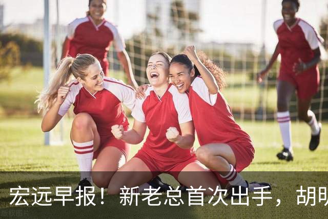 宏远早报！新老总首次出手，胡明轩重返国家队，名宿评朱芳雨下课