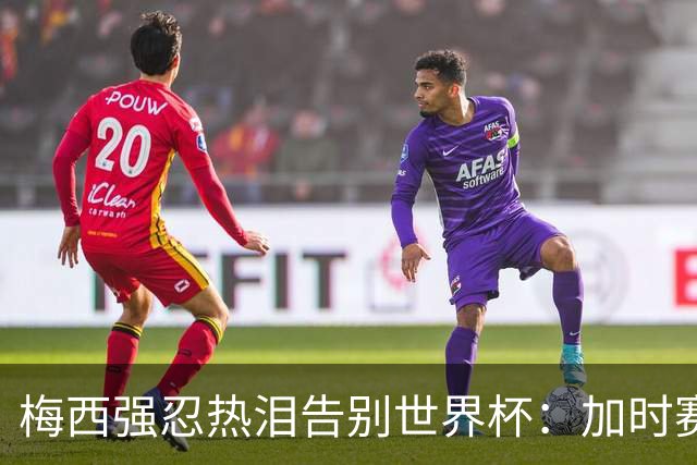 梅西强忍热泪告别世界杯：加时赛0比1惜败西班牙，20年传奇终章