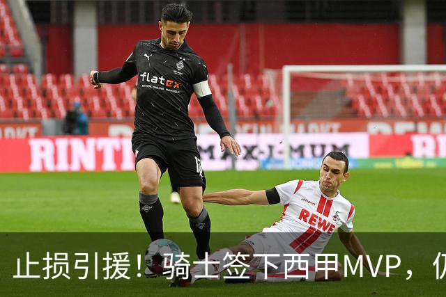 止损引援！骑士签下西甲MVP，仍在追逐两名球员，弥补无缘老詹空缺