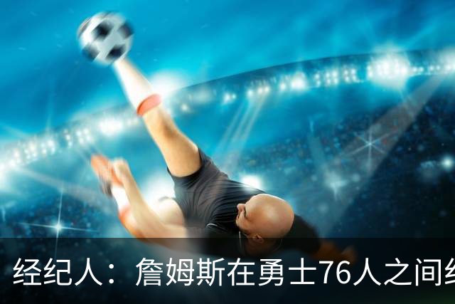 经纪人：詹姆斯在勇士76人之间纠结很久，谁不想和库里联手？