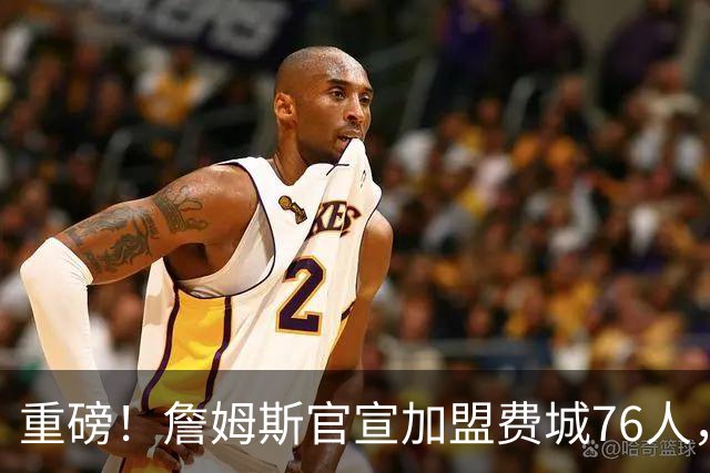 重磅！詹姆斯官宣加盟费城76人，两年800万合同细节曝光